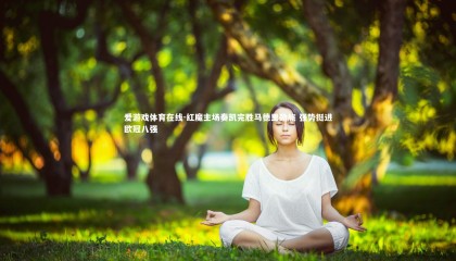 爱游戏体育在线-红魔主场奏凯完胜马德里劲旅 强势挺进欧冠八强