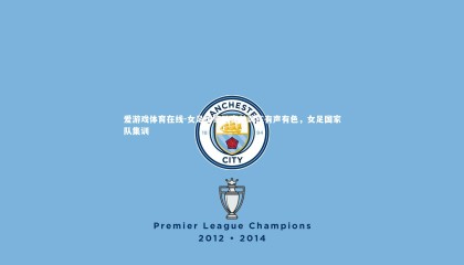 爱游戏体育在线-女足国家队赛前训练有声有色，女足国家队集训