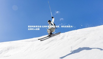 爱游戏体育在线-比利时客场大胜波黑，领先优势巨大！，比利时vs波黑