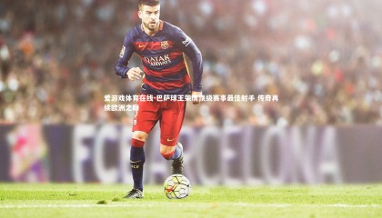 爱游戏体育在线-巴萨球王荣膺顶级赛事最佳射手 传奇再续欧洲之巅