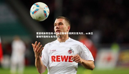 爱游戏体育在线-AC米兰客场不敌阿尔克马尔，ac米兰客场不敌阿尔克马尔了