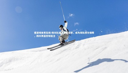 爱游戏体育在线-四川队后卫表现超常，成为球队得分保障，四川男篮控球后卫